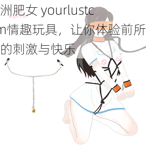 欧洲肥女 yourlustcom情趣玩具，让你体验前所未有的刺激与快乐