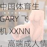 中国体育生 GARY 飞机 XXNN，高端成人情趣用品，让你体验极致快感