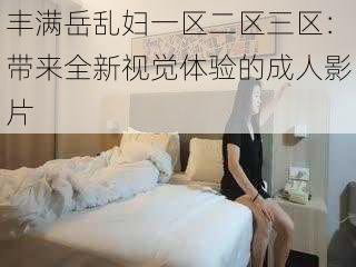 丰满岳乱妇一区二区三区：带来全新视觉体验的成人影片