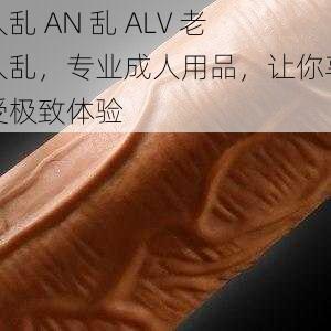 人乱 AN 乱 ALV 老人乱，专业成人用品，让你享受极致体验