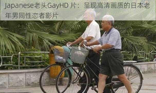 Japanese老头GayHD 片：呈现高清画质的日本老年男同性恋者影片