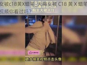 大胸女被c18黄X蜡笔_大胸女被 C18 黄 X 蜡笔，这样的视频你看过吗？