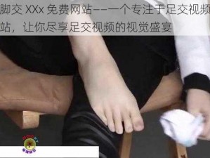 足控脚交 XXx 免费网站——一个专注于足交视频的免费网站，让你尽享足交视频的视觉盛宴