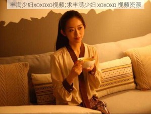 丰满少妇xoxoxo视频;求丰满少妇 xoxoxo 视频资源