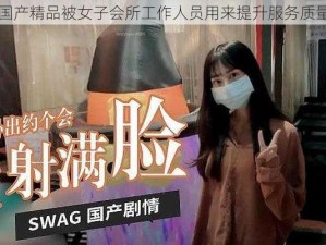 国产精品被女子会所工作人员用来提升服务质量