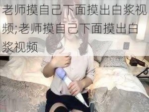 老师摸自己下面摸出白浆视频;老师摸自己下面摸出白浆视频