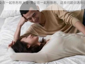 男女在一起愁愁愁大全-男女在一起愁愁愁，这些问题你遇到过吗？