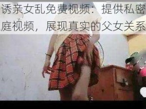 引诱亲女乱免费视频：提供私密的家庭视频，展现真实的父女关系