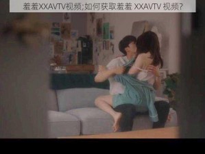 羞羞XXAVTV视频;如何获取羞羞 XXAVTV 视频？