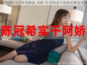 实干阿娇10分钟无删减_阿娇 10 分钟实干视频无删减资源