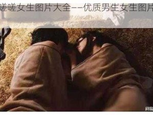 男生嗟嗟嗟女生图片大全——优质男生女生图片资源共享平台