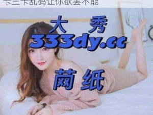 高清画质，流畅体验，一本大道一卡二卡三卡乱码让你欲罢不能