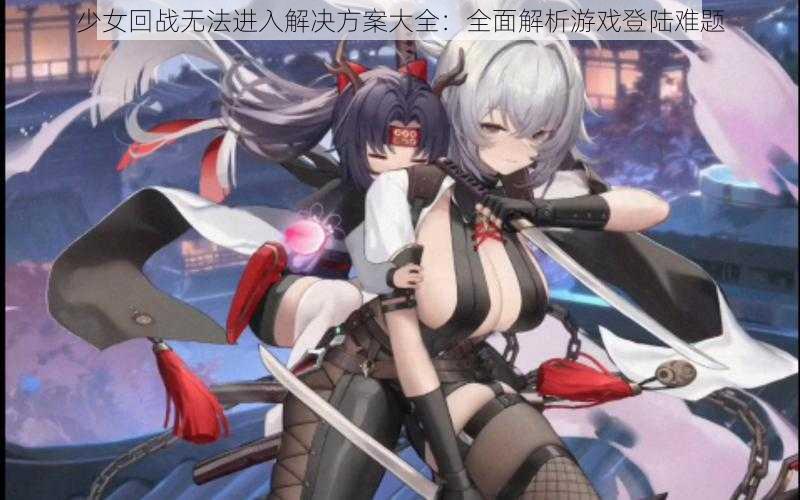 少女回战无法进入解决方案大全：全面解析游戏登陆难题