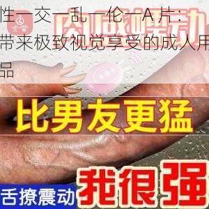 性一交一乱一伦一A 片：带来极致视觉享受的成人用品