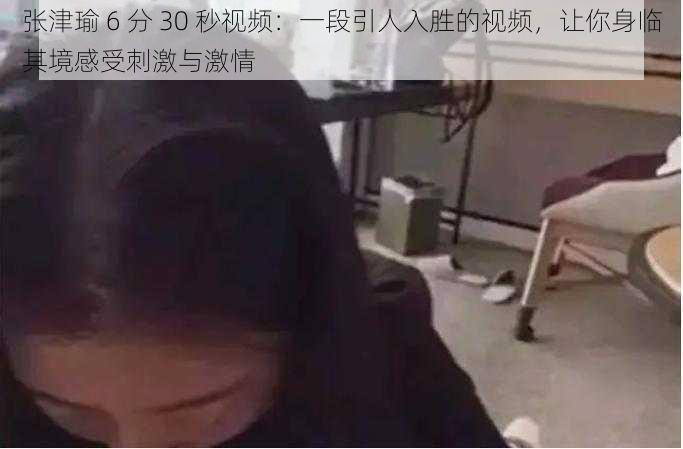 张津瑜 6 分 30 秒视频：一段引人入胜的视频，让你身临其境感受刺激与激情