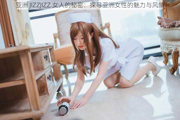 亚洲 JIZZJIZZ 女人的秘密：探寻亚洲女性的魅力与风情