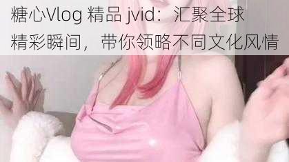 糖心Vlog 精品 jvid：汇聚全球精彩瞬间，带你领略不同文化风情