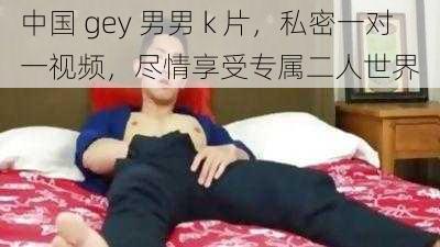 中国 gey 男男 k 片，私密一对一视频，尽情享受专属二人世界