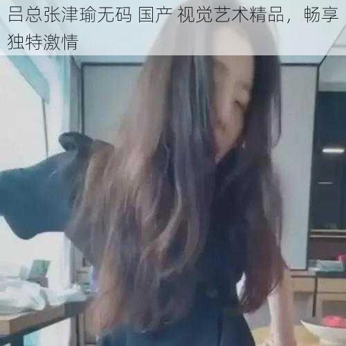 吕总张津瑜无码 国产 视觉艺术精品，畅享独特激情