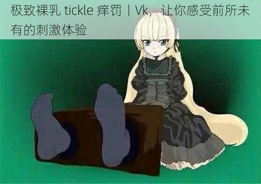 极致裸乳 tickle 痒罚丨Vk，让你感受前所未有的刺激体验