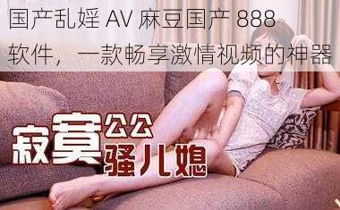 国产乱婬 AV 麻豆国产 888 软件，一款畅享激情视频的神器