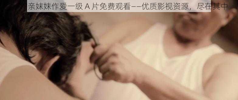 ：和亲妺妺作爱一级 A 片免费观看——优质影视资源，尽在其中