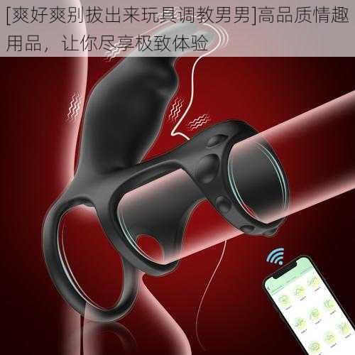 [爽好爽别拔出来玩具调教男男]高品质情趣用品，让你尽享极致体验