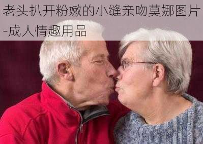 老头扒开粉嫩的小缝亲吻莫娜图片-成人情趣用品