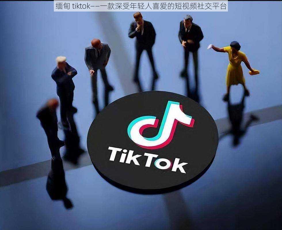 缅甸 tiktok——一款深受年轻人喜爱的短视频社交平台