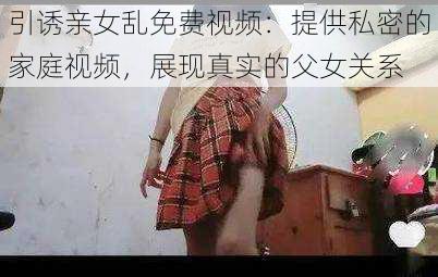 引诱亲女乱免费视频：提供私密的家庭视频，展现真实的父女关系