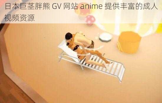 日本巨茎胖熊 GV 网站 anime 提供丰富的成人视频资源