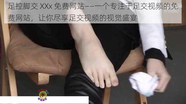 足控脚交 XXx 免费网站——一个专注于足交视频的免费网站，让你尽享足交视频的视觉盛宴