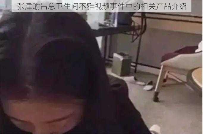 张津瑜吕总卫生间不雅视频事件中的相关产品介绍