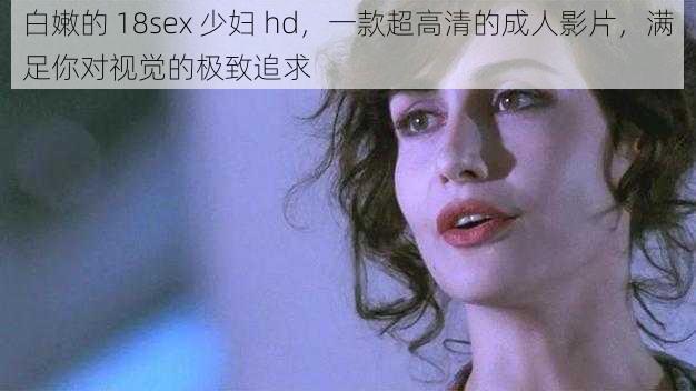 白嫩的 18sex 少妇 hd，一款超高清的成人影片，满足你对视觉的极致追求