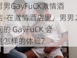 男男GayFuCK激情酒店-在激情酒店里，男男之间的 GayFuCK 会是怎样的体验？