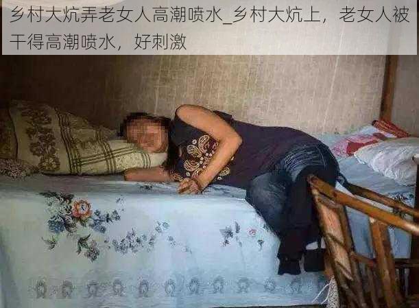 乡村大炕弄老女人高潮喷水_乡村大炕上，老女人被干得高潮喷水，好刺激