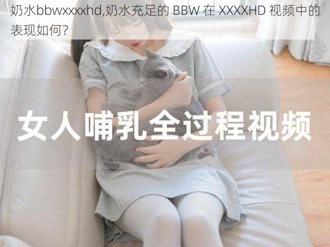 奶水bbwxxxxhd,奶水充足的 BBW 在 XXXXHD 视频中的表现如何？