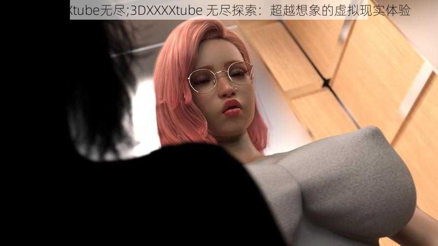 3DXXXXtube无尽;3DXXXXtube 无尽探索：超越想象的虚拟现实体验