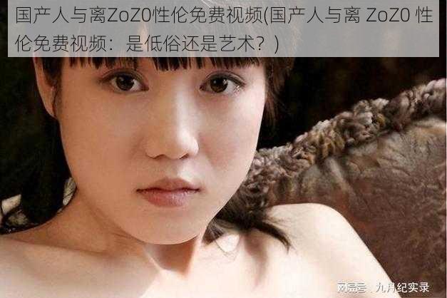 国产人与离ZoZ0性伦免费视频(国产人与离 ZoZ0 性伦免费视频：是低俗还是艺术？)