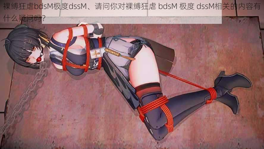 裸缚狂虐bdsM极度dssM、请问你对裸缚狂虐 bdsM 极度 dssM相关的内容有什么疑问吗？