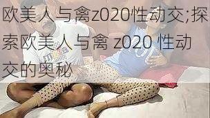 欧美人与禽z020性动交;探索欧美人与禽 z020 性动交的奥秘