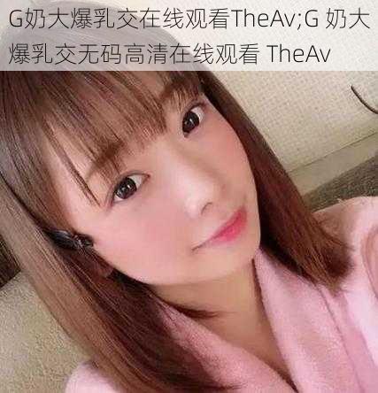 G奶大爆乳交在线观看TheAv;G 奶大爆乳交无码高清在线观看 TheAv