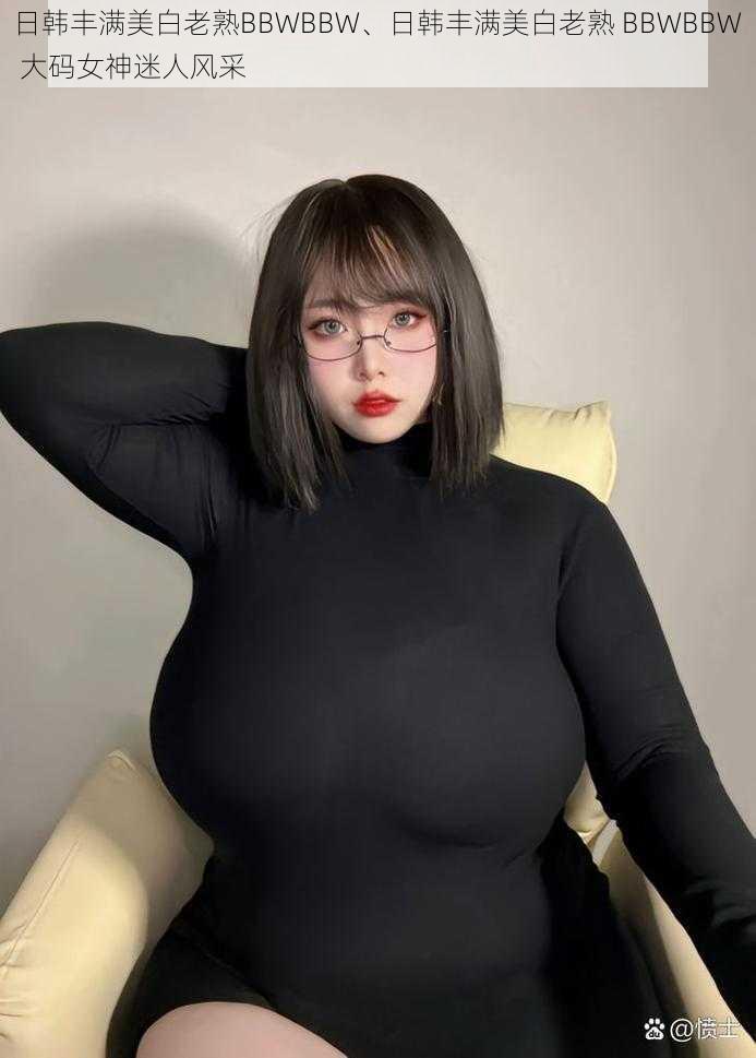 日韩丰满美白老熟BBWBBW、日韩丰满美白老熟 BBWBBW 大码女神迷人风采