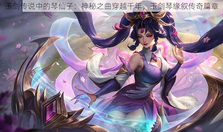 玉剑传说中的琴仙子：神秘之曲穿越千年，玉剑琴缘叙传奇篇章