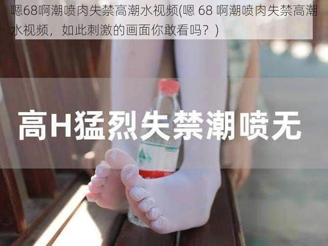 嗯68啊潮喷肉失禁高潮水视频(嗯 68 啊潮喷肉失禁高潮水视频，如此刺激的画面你敢看吗？)