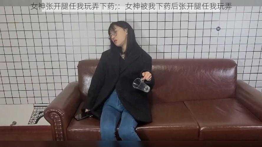 女神张开腿任我玩弄下药;：女神被我下药后张开腿任我玩弄