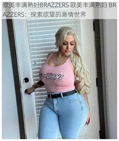 欧美丰满熟妇BRAZZERS 欧美丰满熟妇 BRAZZERS：探索欲望的激情世界