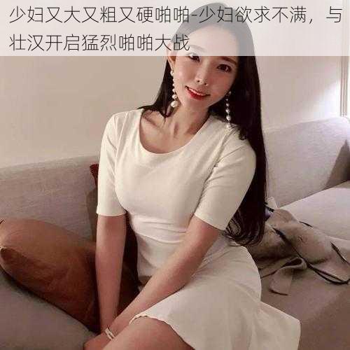 少妇又大又粗又硬啪啪-少妇欲求不满，与壮汉开启猛烈啪啪大战