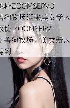 探秘ZOOMSERVO兽狗牧场迎来美女新人-探秘 ZOOMSERVO 兽狗牧场：美女新人驾到