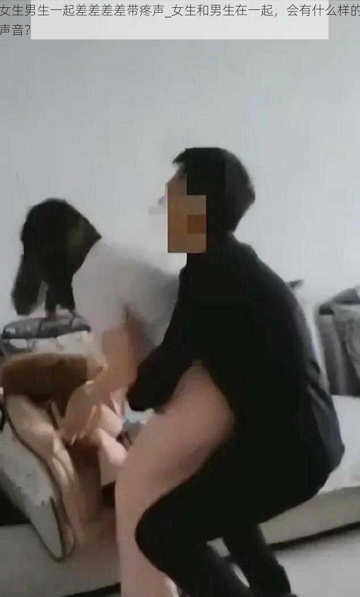 女生男生一起差差差差带疼声_女生和男生在一起，会有什么样的声音？